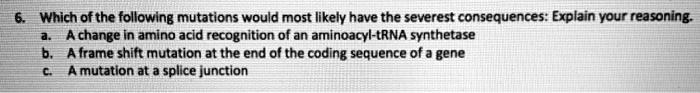 6. Which of the following mutations would most likely have the severest consequences: Explain your reasoning.
a. A change in amino acid recognition of an aminoacyl-tRNA synthetase
b. A frame shift mutation at the end of the coding sequence of a gene
c. A mutation at a splice junction
