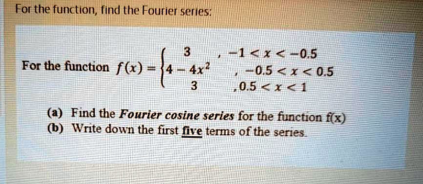 For the function, find the Fourier series:

For the function f(x) = 
3, -1 < x < -0.5
4 - 4x^2, -0.5 < x < 0.5
3, 0.5 < x < 1

(a) Find the Fourier cosine series for the function f(x)
(b) Write down the first five terms of the series.