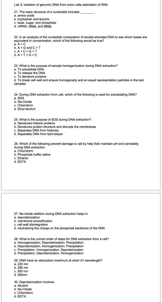 Lab 3: Isolation of genomic DNA from onion cells estimation of DNA

21. The basic structure of a nucleotide includes .
a. amino acids
b. tryptophan and leucine
c. base, sugar, and phosphate
d. mRNA, rRNA, and tRNA

22. In an analysis of the nucleotide composition of double-stranded DNA to see which bases are equivalent in concentration, which of the following would be true?
a. A = C
b. A = G and C = T
c. A + C = G + T
d. A + T = G + C

23. What is the purpose of sample homogenization during DNA extraction?
a. To precipitate DNA
b. To release the DNA
c. To denature proteins
d. To break cell wall and ensure homogeneity and an equal representation particles in the test samples

24. During DNA extraction from cell, which of the following is used for precipitating DNA?
a. SDS
b. Na-Citrate
c. Chloroform
d. Ethyl alcohol

25. What is the purpose of SDS during DNA extraction?
a. Denatures histone proteins
b. Denatures protein structure and disrupts the membranes
c. Separates DNA from histones
d. Separates DNA from lipid bilayer

26. Which of the following prevent damage to cell by help their maintain pH and osmolality during DNA extraction.
a. Chloroform
b. Phosphate buffer saline
c. Ethanol
d. EDTA

27. Na-citrate addition during DNA extraction helps in
a. deproteinization
b. membrane emulsification
c. cell wall disintegration
d. neutralizing the charge on the phosphate backbone of the DNA

28. What is the correct order of steps for DNA extraction from a cell?
a. Homogenization, Deproteinization, Precipitation
b. Deproteinization, Homogenization, Precipitation
c. Precipitation, Homogenization, Deproteinization
d. Precipitation, Deproteinization, Homogenization

29. DNA have an absorption maximum at what UV wavelength?
a. 220 nm
b. 280 nm
c. 300 nm
d. 260nm

30. Deproteinization involves
a. Alcohol
b. Na Citrate
c. Chloroform
d. EDTA