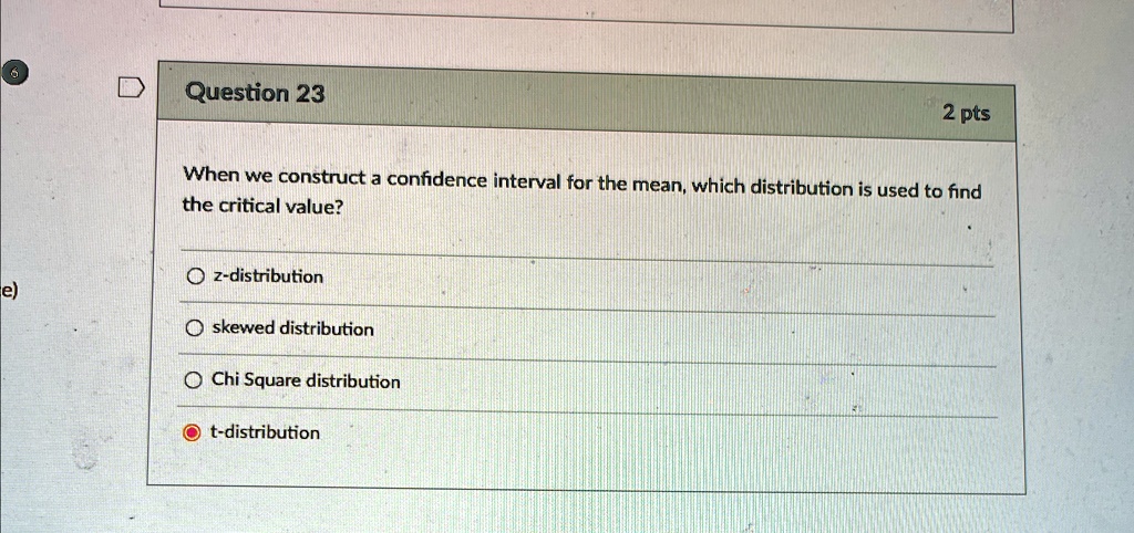 Question 23
2 pts
When we construct a confidence interval for the mean, which distribution is used to find
the critical value?
z-distribution
skewed distribution
Chi Square distribution
t-distribution