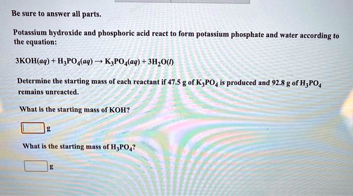 Be sure to answer all parts.

Potassium hydroxide and phosphoric acid react to form potassium phosphate and water according to the equation:

3KOH(aq) + H3PO4(aq) ? K3PO4(aq) + 3H2O(l)

Determine the starting mass of each reactant if 47.5 g of K3PO4 is produced and 92.8 g of H3PO4 remains unreacted.

What is the starting mass of KOH?
g

What is the starting mass of H3PO4?
g