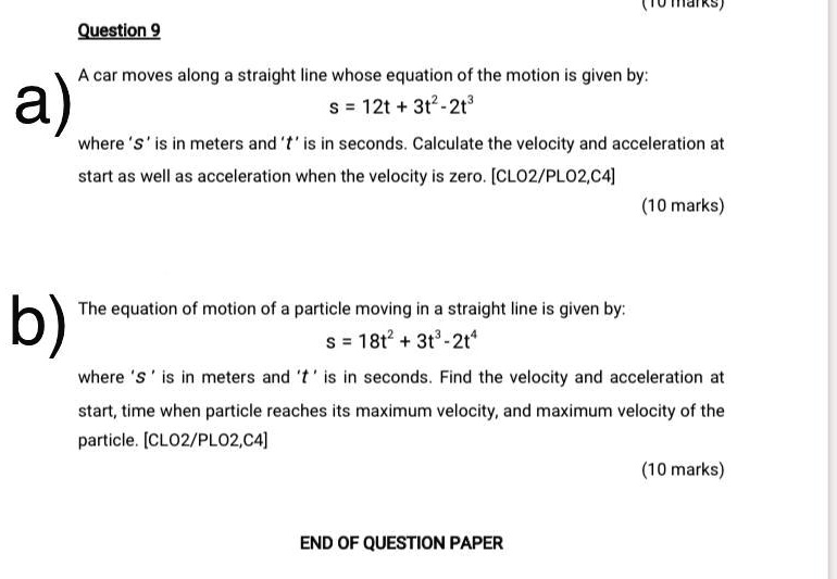 Question 9
A car moves along a straight line whose equation of the motion is given by:
s = 12t + 3t^2 - 2t^3
where 's' is in meters and 't' is in seconds. Calculate the velocity and acceleration at
start as well as acceleration when the velocity is zero. [CLO2/PLO2,C4]
(10 marks)
The equation of motion of a particle moving in a straight line is given by:
s = 18t^2 + 3t^3 - 2t^4
where 's' is in meters and 't' is in seconds. Find the velocity and acceleration at
start, time when particle reaches its maximum velocity, and maximum velocity of the
particle. [CLO2/PLO2,C4]
(10 marks)
END OF QUESTION PAPER