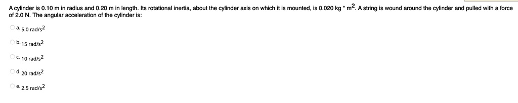 A cylinder is 0.10 m in radius and 0.20 m in length. Its rotational inertia, about the cylinder axis on which it is mounted, is 0.020 kg * m². A string is wound around the cylinder and pulled with a force of 2.0 N. The angular acceleration of the cylinder is:

a. 5.0 rad/s²
b. 15 rad/s²
c. 10 rad/s²
d. 20 rad/s²
e. 2.5 rad/s²