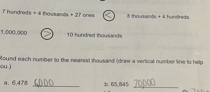7 hundreds + 4 thousands + 27 ones < 8 thousands + 4 hundreds
1,000,000 > 10 hundred thousands
Round each number to the nearest thousand (draw a vertical number line to help you.)
a. 6,478 6,000
b. 65,845 70,000