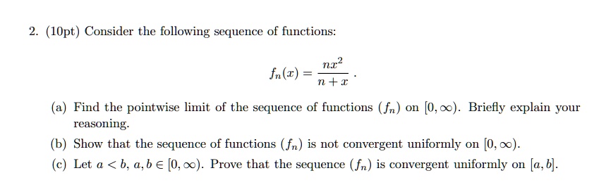 2. (10pt) Consider the following sequence of functions:
fn(x) = (nx^2) / (n + x).
(a) Find the pointwise limit of the sequence of functions (fn) on [0, ?). Briefly explain your reasoning.
(b) Show that the sequence of functions (fn) is not convergent uniformly on [0, ?).
(c) Let a < b, a, b ? [0, ?). Prove that the sequence (fn) is convergent uniformly on [a, b].