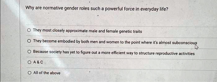 Why are normative gender roles such a powerful force in everyday life?
They most closely approximate male and female genetic traits
They become embodied by both men and women to the point where it's almost subconscious
Because society has yet to figure out a more efficient way to structure reproductive activities
A     C
All of the above