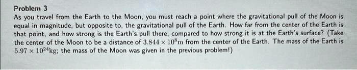 Problem 3
As you travel from the Earth to the Moon, you must reach a point where the gravitational pull of the Moon is
equal in magnitude, but opposite to, the gravitational pull of the Earth. How far from the center of the Earth is
that point, and how strong is the Earth's pull there, compared to how strong it is at the Earth's surface? (Take
the center of the Moon to be a distance of 3.844 ! 10^8m from the center of the Earth. The mass of the Earth is
5.97 ! 10^24kg; the mass of the Moon was given in the previous problem!)