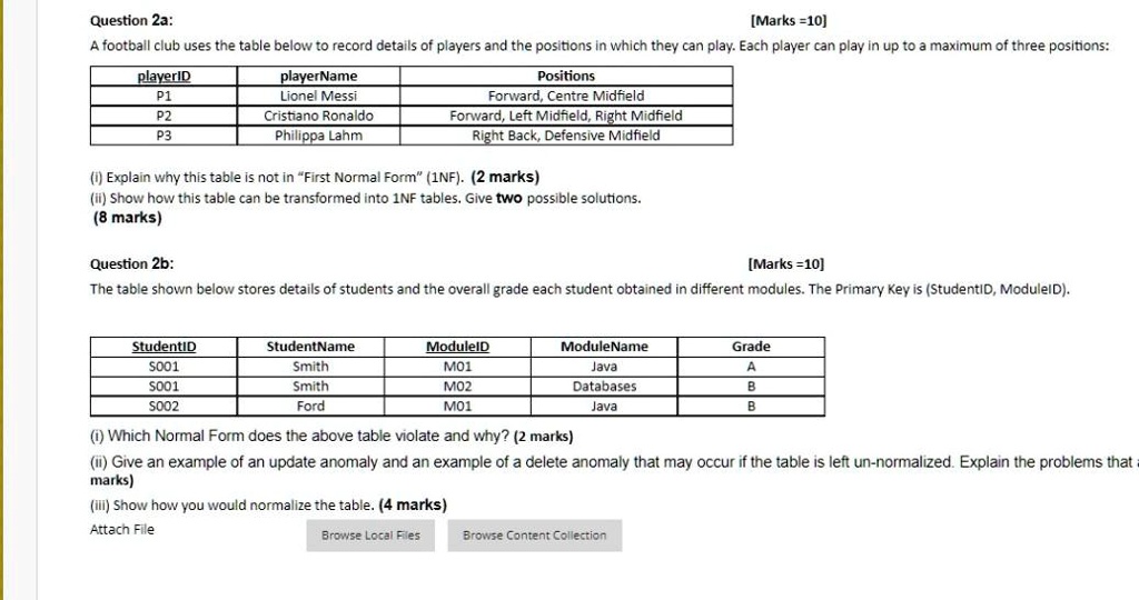 Question 2a:
[Marks =10]
A football club uses the table below to record details of players and the positions in which they can play. Each player can play in up to a maximum of three positions:

playerID | playerName | Positions
—|—|—
P1 | Lionel Messi | Forward, Centre Midfield
P2 | Cristiano Ronaldo | Forward, Left Midfield, Right Midfield
P3 | Philippa Lahm | Right Back, Defensive Midfield

(i) Explain why this table is not in "First Normal Form" (1NF). (2 marks)
(ii) Show how this table can be transformed into 1NF tables. Give two possible solutions.
(8 marks)

Question 2b:
[Marks =10]
The table shown below stores details of students and the overall grade each student obtained in different modules. The Primary Key is (StudentID, ModuleID).

StudentID | StudentName | ModuleID | ModuleName | Grade
—|—|—|—|—
S001 | Smith | M01 | Java | A
S001 | Smith | M02 | Databases | B
S002 | Ford | M01 | Java | B

(i) Which Normal Form does the above table violate and why? (2 marks)
(ii) Give an example of an update anomaly and an example of a delete anomaly that may occur if the table is left un-normalized. Explain the problems that a
marks)
(iii) Show how you would normalize the table. (4 marks)