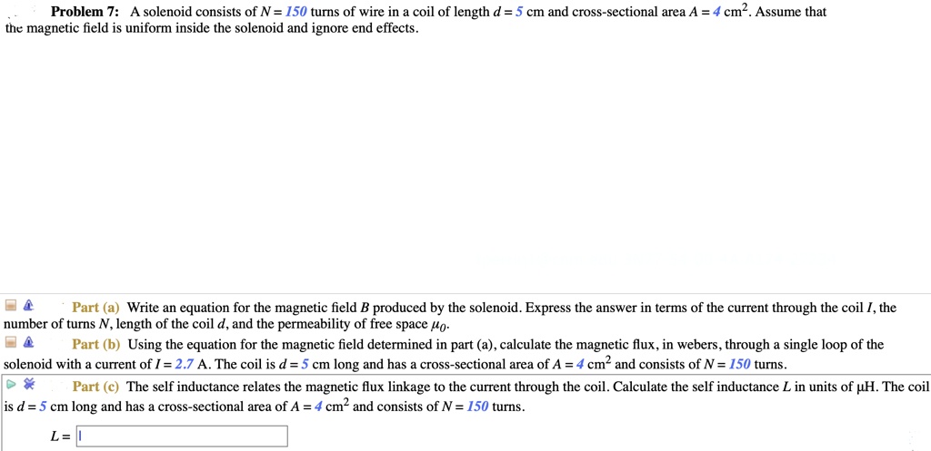 Problem 7: A solenoid consists of N = 150 turns of wire in a coil of length d = 5 cm and cross-sectional area A = 4 cm². Assume that the magnetic field is uniform inside the solenoid and ignore end effects.
Part (a) Write an equation for the magnetic field B produced by the solenoid. Express the answer in terms of the current through the coil I, the number of turns N, length of the coil d, and the permeability of free space ??.
Part (b) Using the equation for the magnetic field determined in part (a), calculate the magnetic flux, in webers, through a single loop of the solenoid with a current of I = 2.7 A. The coil is d = 5 cm long and has a cross-sectional area of A = 4 cm² and consists of N = 150 turns.
Part (c) The self inductance relates the magnetic flux linkage to the current through the coil. Calculate the self inductance L in units of ?H. The coil is d = 5 cm long and has a cross-sectional area of A = 4 cm² and consists of N = 150 turns.
L =