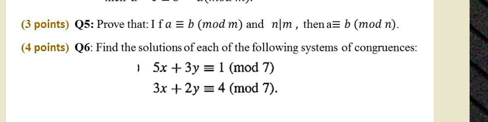 Q5: Prove that: If a ? b (mod m) and n|m, then a ? b (mod n).
Q6: Find the solutions of each of the following systems of congruences:
5x + 3y ? 1 (mod 7)
3x + 2y ? 4 (mod 7).