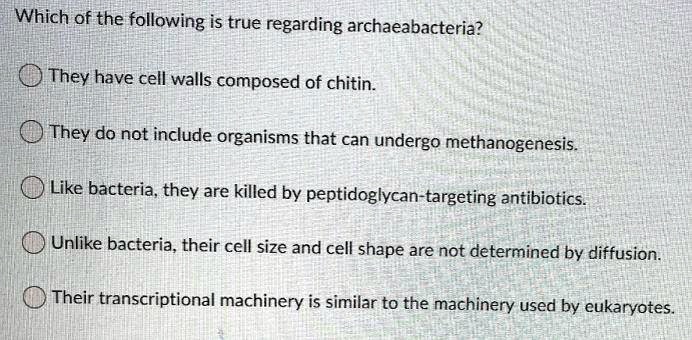 Which of the following is true regarding archaeabacteria? They have cell walls composed of chitin. They do not include organisms that can undergo methanogenesis. Like bacteria, they are killed by peptidoglycan-targeting antibiotics. Unlike bacteria, their cell size and cell shape are not determined by diffusion. Their transcriptional machinery is similar to the machinery used by eukaryotes.