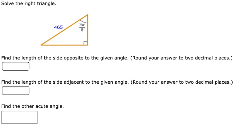 Solve the right triangle.
465
frac3pi8
Find the length of the side opposite to the given angle. (Round your answer to two decimal places.)
Find the length of the side adjacent to the given angle. (Round your answer to two decimal places.)
Find the other acute angle.
