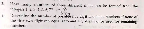 2. How many numbers of three different digits can be formed from the integers 1, 2, 3, 4, 5, 6, 7?
3. Determine the number of possible five-digit telephone numbers if none of the first two digit can equal zero and any digit can be used for remaining numbers.