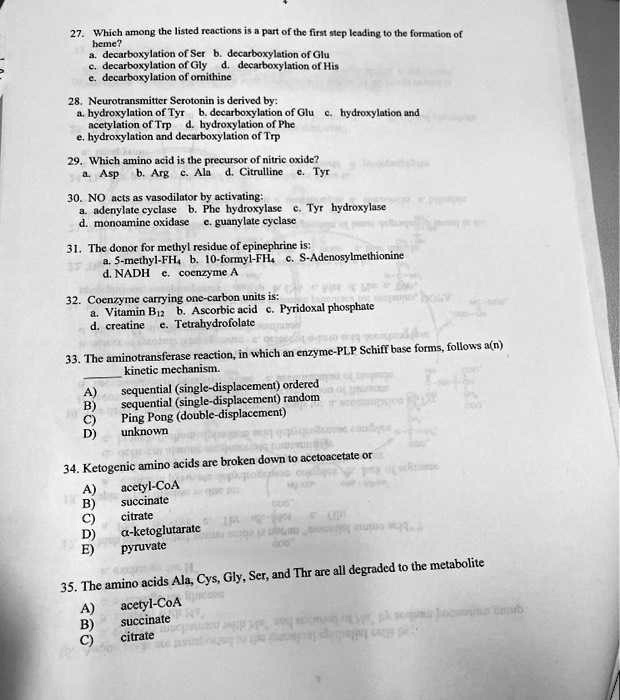 27. Which among the listed reactions is a part of the first step leading to the formation of heme?
a. decarboxylation of Ser
b. decarboxylation of Glu
c. decarboxylation of Gly
d. decarboxylation of His
e. decarboxylation of ornithine

28. Neurotransmitter Serotonin is derived by:
a. hydroxylation of Tyr
b. decarboxylation of Glu
c. hydroxylation and acetylation of Trp
d. hydroxylation of Phe
e. hydroxylation and decarboxylation of Trp

29. Which amino acid is the precursor of nitric oxide?
a. Asp
b. Arg
c. Ala
d. Citrulline
e. Tyr

30. NO acts as a vasodilator by activating:
a. adenylate cyclase
b. Phe hydroxylase
c. Tyr hydroxylase
d. monoamine oxidase
e. guanylate cyclase

31. The donor for the methyl residue of epinephrine is:
a. 5-methyl-FH4
b. 10-formyl-FH4
c. S-Adenosylmethionine
d. NADH
e. coenzyme A

32. Coenzyme carrying one-carbon units is:
a. Vitamin B12
b. Ascorbic acid
c. Pyridoxal phosphate
d. creatine
e. Tetrahydrofolate

33. The aminotransferase reaction, in which an enzyme-PLP Schiff base forms, follows a(n) kinetic mechanism.
A) sequential (single-displacement) ordered
B) sequential (single-displacement) random
C) Ping Pong (double-displacement)
D) unknown

34. Ketogenic amino acids are broken down to acetoacetate or
A) acetyl-CoA
B) succinate
C) citrate
D) alpha-ketoglutarate
E) pyruvate

35. The amino acids Ala, Cys, Gly, Ser, and Thr are all degraded to the metabolite
A) acetyl-CoA
B) succinate
C) citrate