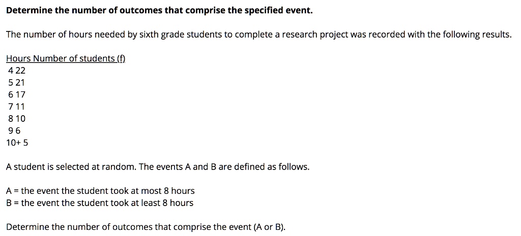 Determine the number of outcomes that comprise the specified event.
The number of hours needed by sixth grade students to complete a research project was recorded with the following results.
Hours Number of students (f)
4 22
5 21
6 17
7 11
8 10
9 6
10+ 5
A student is selected at random. The events A and B are defined as follows.
A = the event the student took at most 8 hours
B = the event the student took at least 8 hours
Determine the number of outcomes that comprise the event (A or B).