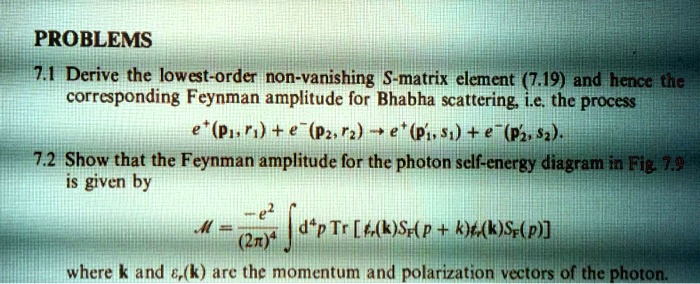 PROBLEMS
7.1 Derive the lowest-order non-vanishing S-matrix element (7.19) and hence the corresponding Feynman amplitude for Bhabha scattering, i.e. the process
e+(p?, r?) + e-(p?, r?) ? e+(p?, s?) + e-(p?, s?).
7.2 Show that the Feynman amplitude for the photon self-energy diagram in Fig. 7.9 is given by

M = -e²/(2?)? ? d?p Tr [?r(k) SF(p+k) ?s(k) SF(p)]

where k and ?r(k) are the momentum and polarization vectors of the photon.