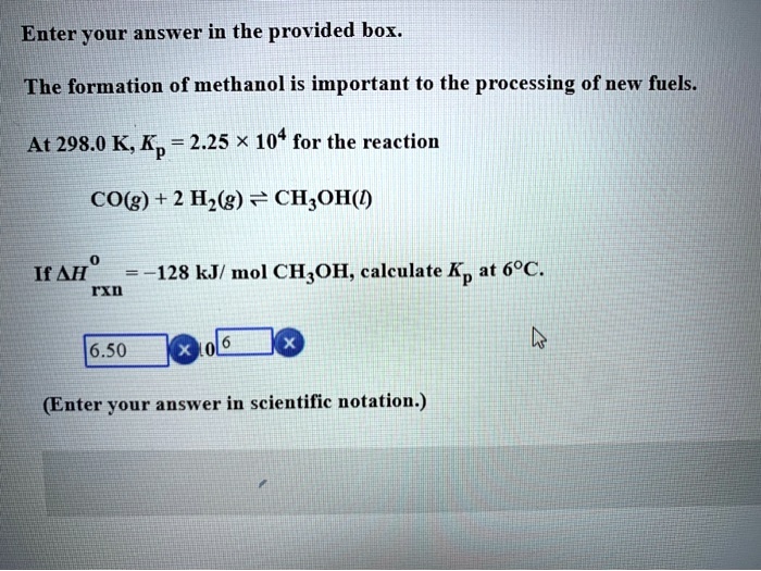 Enter your answer in the provided box. The formation of methanol is important to the processing of new fuels. At 298.0 K, Kp = 2.25 × 10^4 for the reaction CO(g) + 2 H2(g) ? CH3OH(l) If ?H°rxn = -128 kJ/ mol CH3OH, calculate Kp at 6°C. (Enter your answer in scientific notation.)