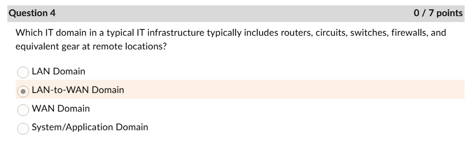 Question 4
0/7 points
Which IT domain in a typical IT infrastructure typically includes routers, circuits, switches, firewalls, and
equivalent gear at remote locations?
LAN Domain
LAN-to-WAN Domain
WAN Domain
System/Application Domain