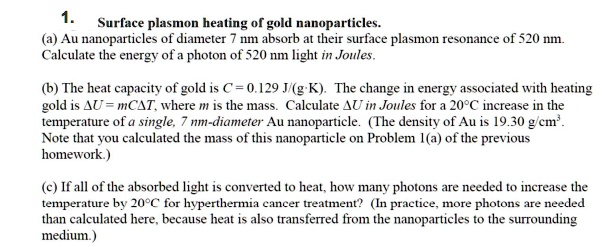 1. Surface plasmon heating of gold nanoparticles.
(a) Au nanoparticles of diameter 7 nm absorb at their surface plasmon resonance of 520 nm.
Calculate the energy of a photon of 520 nm light in Joules.

(b) The heat capacity of gold is C = 0.129 J/(g·K). The change in energy associated with heating
gold is ?U = mC?T, where m is the mass. Calculate ?U in Joules for a 20°C increase in the
temperature of a single, 7 nm-diameter Au nanoparticle. (The density of Au is 19.30 g/cm³.
Note that you calculated the mass of this nanoparticle on Problem 1(a) of the previous
homework.)

(c) If all of the absorbed light is converted to heat, how many photons are needed to increase the
temperature by 20°C for hyperthermia cancer treatment? (In practice, more photons are needed
than calculated here, because heat is also transferred from the nanoparticles to the surrounding
medium.)