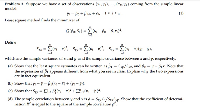 Problem 3. Suppose we have a set of observations (x1,y1),...,(xn,yn) coming from the simple linear model:
yi = ?0 + ?1xi + ?i, 1 ? i ? n. (1)
Least square method finds the minimizer of
Q(?0,?1) = ? (yi - ?0 - ?1xi)".
Define
Sxx = ? (xi - x?)", Syy = ? (yi - y?)", Sxy = ? (xi - x?)(yi - y?),
which are the sample variances of x and y, and the sample covariance between x and y, respectively.
(a) Show that the least square estimates can be written as ?1 = Sxy/Sxx, and ?0 = y? - ?1x?. Note that the expression of ?1 appears different from what you see in class. Explain why the two expressions are in fact equivalent.
(b) Show that yi - y? = ?1(xi - x?) + (yi - ?i).
(c) Show that Syy = ? ?1"(xi - x?)" + ? (yi - ?i)".
(d) The sample correlation between y and x is ? = Sxy/?SxxSyy. Show that the coefficient of determination R" is equal to the square of the sample correlation ?".