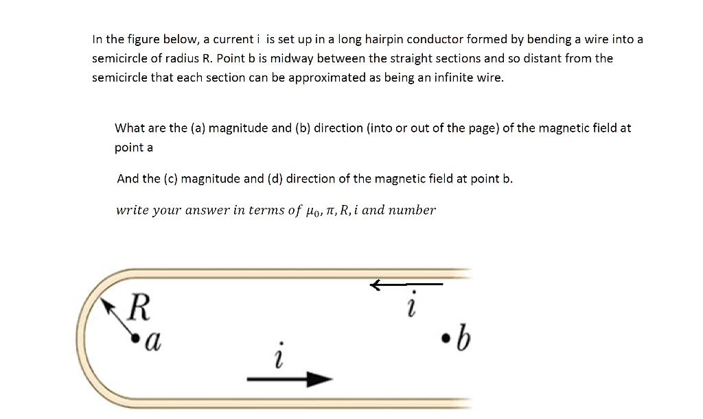 In the figure below, a current i is set up in a long hairpin conductor formed by bending a wire into a semicircle of radius R. Point b is midway between the straight sections and so distant from the semicircle that each section can be approximated as being an infinite wire.

What are the (a) magnitude and (b) direction (into or out of the page) of the magnetic field at point a

And the (c) magnitude and (d) direction of the magnetic field at point b.

write your answer in terms of ??, ?, R, i and number