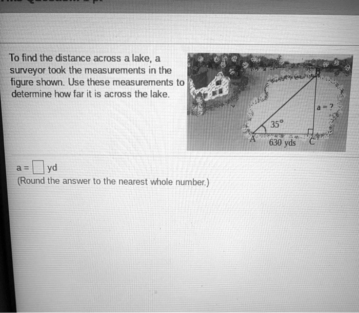To find the distance across a lake, a surveyor took the measurements in the figure shown. Use these measurements to determine how far it is across the lake.
35°
630 yds
a = ?
a = yd
(Round the answer to the nearest whole number.)