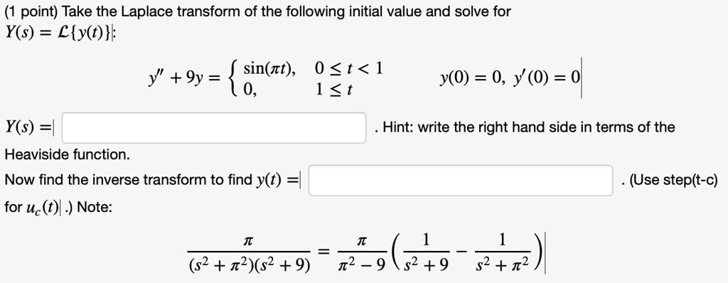 (1 point) Take the Laplace transform of the following initial value and solve for
Y(s) = mathcalLy(t);
y” + 9y = egincases sin(pi t),     0 le t < 1  0,     1 le t endcases
y(0) = 0, y'(0) = 0
Y(s) = 
Heaviside function.
Now find the inverse transform to find y(t) = 
for uc(t). Note:
fracpi(s^2 + pi^2)(s^2 + 9) = fracpipi^2 - 9 left( frac1s^2 + 9 - frac1s^2 + pi^2 ight)