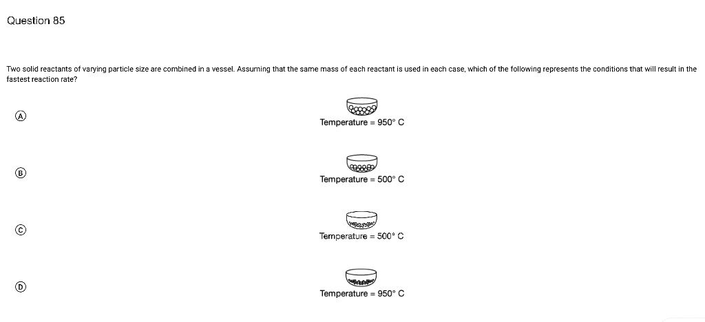 Two solid reactants of varying particle size are combined in a vessel. Assuming that the same mass of each reactant is used in each case, which of the following represents the conditions that will result in the fastest reaction rate?

A
Temperature = 950° C

B
Temperature = 500° C

C
Temperature = 500° C

D
Temperature = 950° C