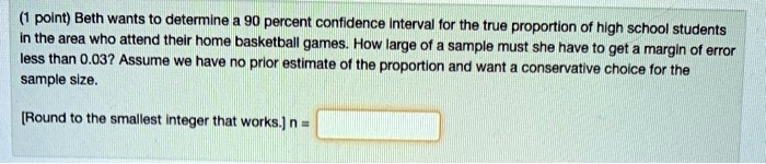 Beth wants to determine a 90 percent confidence interval for the true proportion of high school students in the area who attend their home basketball games. How large of a sample must she have to get a margin of error less than 0.03? Assume we have no prior estimate of the proportion and want a conservative choice for the sample size.

[Round to the smallest integer that works.] n =