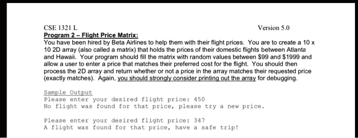 CSE 1321 L
Program 2 - Flight Price Matrix:
Version 5.0
You have been hired by Beta Airlines to help them with their flight prices. You are to create a 10 x
10 2D array (also called a matrix) that holds the prices of their domestic flights between Atlanta
and Hawaii. Your program should fill the matrix with random values between 99 and1999 and
allow a user to enter a price that matches their preferred cost for the flight. You should then
process the 2D array and return whether or not a price in the array matches their requested price
(exactly matches). Again, you should strongly consider printing out the array for debugging.
Sample Output
Please enter your desired flight price: 450
No flight was found for that price, please try a new price.
Please enter your desired flight price: 347
A flight was found for that price, have a safe trip!