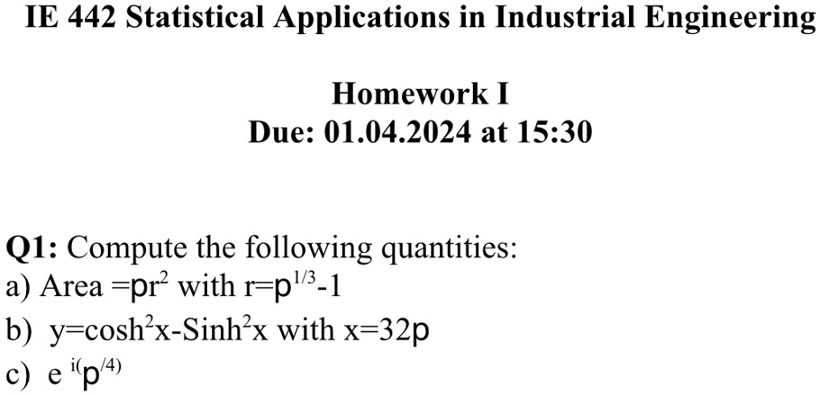 IE 442 Statistical Applications in Industrial Engineering
Homework I
Due: 01.04.2024 at 15:30
Q1: Compute the following quantities:
a) Area = pr^2 with r = p^1/3 - 1
b) y = cosh^2x - Sinh^2x with x = 32p
c) e^i(p/4)