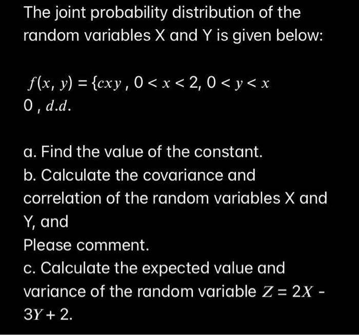 The joint probability distribution of the random variables X and Y is given below:

f(x, y) = cxy , 0 < x < 2, 0 < y < x
0 , d.d.

a. Find the value of the constant.
b. Calculate the covariance and correlation of the random variables X and Y, and
Please comment.
c. Calculate the expected value and variance of the random variable Z = 2X - 3Y + 2.