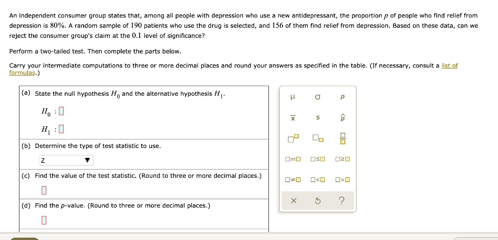 An independent consumer group states that, among all people with depression who use a new antidepressant, the proportion p of people who find relief from
depression is 80%. A random sample of 190 patients who use the drug is selected, and 156 of them find relief from depression. Based on these data, can we
reject the consumer group's claim at the 0.1 level of significance?
Perform a two-tailed test. Then complete the parts below.
Carry your intermediate computations to three or more decimal places and round your answers as specified in the table. (If necessary, consult a list of
formulas.)
(a) State the null hypothesis H0 and the alternative hypothesis H1.
H0:
H1:
(b) Determine the type of test statistic to use.
Z
(c) Find the value of the test statistic. (Round to three or more decimal places.)
(d) Find the p-value. (Round to three or more decimal places.)