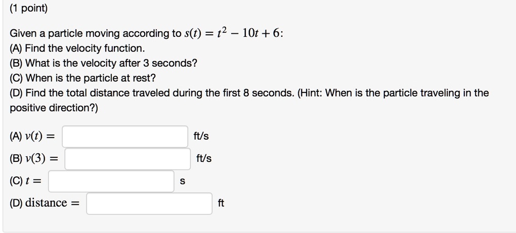 Given a particle moving according to s(t) = t^2 - 10t + 6:
(A) Find the velocity function.
(B) What is the velocity after 3 seconds?
(C) When is the particle at rest?
(D) Find the total distance traveled during the first 8 seconds. (Hint: When is the particle traveling in the positive direction?)
(A) v(t) = ft/s
(B) v(3) = ft/s
(C) t = s
(D) distance = ft