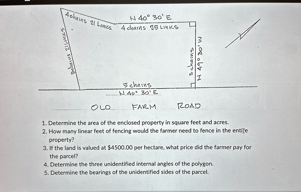 Schains 2ILINK
N 40° 30' E
Achains 21 Links 4 chains 25 LINKS
?
3 chains
N 4.9° 30' W
OLO
5 chains
N 40° 30'E
FARM
ROAD
1. Determine the area of the enclosed property in square feet and acres.
2. How many linear feet of fencing would the farmer need to fence in the entire
property?
3. If the land is valued at 4500.00 per hectare, what price did the farmer pay for
the parcel?
4. Determine the three unidentified internal angles of the polygon.
5. Determine the bearings of the unidentified sides of the parcel.