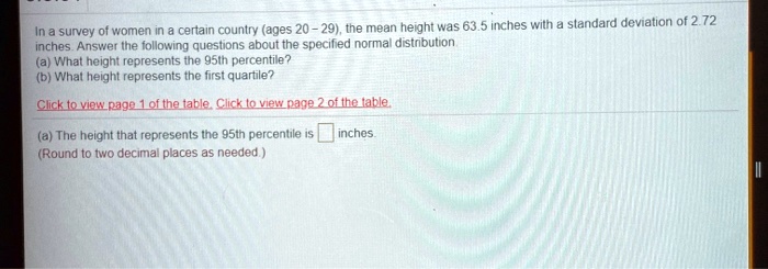 In a survey of women in a certain country (ages 20 – 29), the mean height was 63.5 inches with a standard deviation of 2.72 inches. Answer the following questions about the specified normal distribution.
(a) What height represents the 95th percentile?
(b) What height represents the first quartile?
(a) The height that represents the 95th percentile is inches.
(Round to two decimal places as needed.)