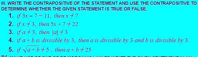 III. WRITE THE CONTRAPOSITIVE OF THE STATEMENT AND USE THE CONTRAPOSITIVE TO DETERMINE WHETHER THE GIVEN STATEMENT IS TRUE OR FALSE.
1. if 3x - 7 = 11, then x ? 7
2. if x ? 3, then 5x + 7 ? 22
3. if a ? 3, then |a| ? 3
4. if a + b is divisible by 3, then a is divisible by 3 and b is divisible by 3.
5. if ?(a + b) ? 5, then a + b ? 25.