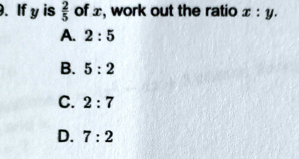 9. If y is (2)/(5) of x, work out the ratio x : y.
A. 2:5
B. 5:2
C. 2:7
D. 7:2