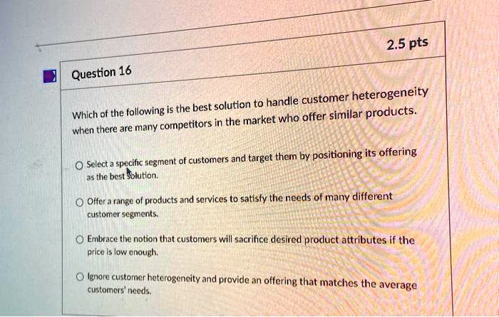 Question 16

Which of the following is the best solution to handle customer heterogeneity when there are many competitors in the market who offer similar products.

Select a specific segment of customers and target them by positioning its offering as the best solution.

Offer a range of products and services to satisfy the needs of many different customer segments.

Embrace the notion that customers will sacrifice desired product attributes if the price is low enough.

Ignore customer heterogeneity and provide an offering that matches the average customers' needs.