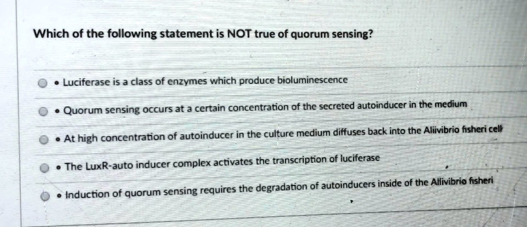 Which of the following statement is NOT true of quorum sensing?
• Luciferase is a class of enzymes which produce bioluminescence
• Quorum sensing occurs at a certain concentration of the secreted autoinducer in the medium
• At high concentration of autoinducer in the culture medium diffuses back into the Aliivibrio fisheri cell
• The LuxR-auto inducer complex activates the transcription of luciferase
• Induction of quorum sensing requires the degradation of autoinducers inside of the Allivibrio fisheri