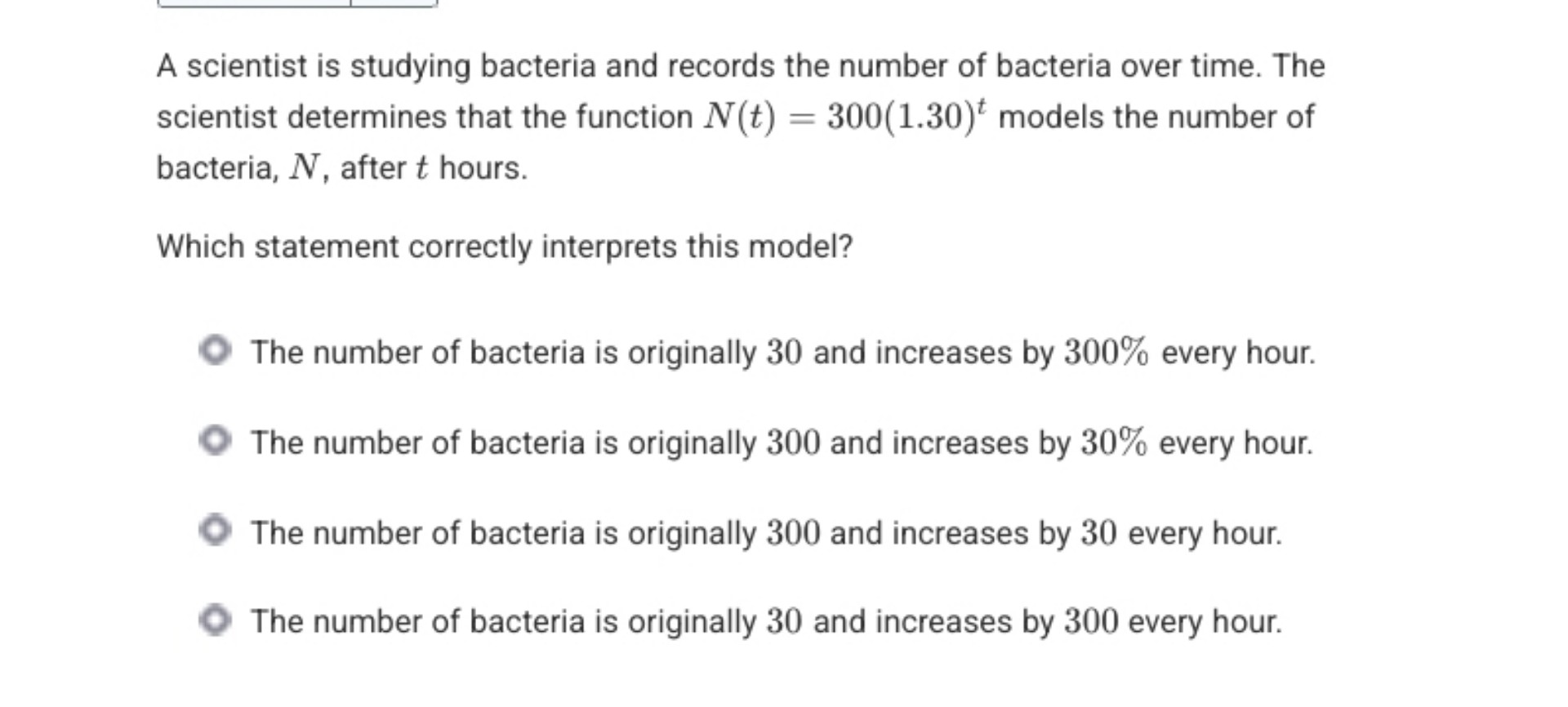 A scientist is studying bacteria and records the number of bacteria over time. The scientist determines that the function N(t) = 300(1.30)^t models the number of bacteria, N, after t hours.

Which statement correctly interprets this model?

The number of bacteria is originally 30 and increases by 300% every hour.
The number of bacteria is originally 300 and increases by 30% every hour.
The number of bacteria is originally 300 and increases by 30 every hour.
The number of bacteria is originally 30 and increases by 300 every hour.
