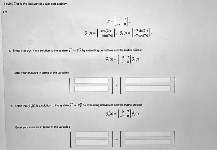 This is the first part of a two-part problem.
Let
P =  0 7 -7 0,
y1(t) =  cos(7t) -(sin(7t)), y2(t) =  -7 sin(7t) -7 cos(7t).
a. Show that y1(t) is a solution to the system y' = Py by evaluating derivatives and the matrix product
y1'(t) =  0 7 -7 0 y1(t)
Enter your answers in terms of the variable t.
b. Show that y2(t) is a solution to the system y' = Py by evaluating derivatives and the matrix product
y2'(t) =  0 7 -7 0 y2(t)
Enter your answers in terms of the variable t.