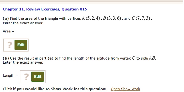 (a) Find the area of the triangle with vertices A (5, 2, 4), B (3, 3, 6), and C (7, 7, 3).
Enter the exact answer.
Area =
(b) Use the result in part (a) to find the length of the altitude from vertex C to side AB.
Enter the exact answer.
Length =