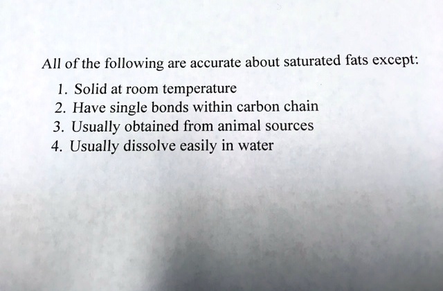 SOLVED: All of the following are accurate about saturated fats except: 1.  Solid at room temperature Have single bonds within carbon chain Usually  obtained from animal sources Usually dissolve easily in water