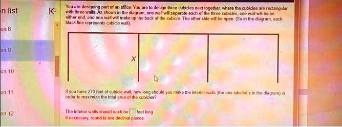 You are designing part of an office. You are to design three cubicles next together, where the cubicles are rectangular with three walls. As shown in the diagram, one wall will separate each of the three cubicles, one wall will be on either end, and one wall will make up the back of the cubicle. The other side will be open. (So in the diagram, each black line represents cubicle wall)

X

If you have 270 feet of cubicle wall, how long should you make the interior walls (the one labeled x in the diagram) in order to maximize the total area of the cubicles?

The interior walls should each be feet long
If necessary, round to two decimal places