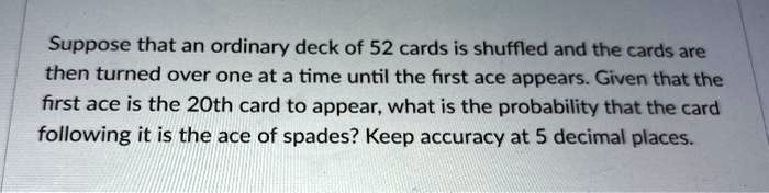 Suppose that an ordinary deck of 52 cards is shuffled and the cards are then turned over one at a time until the first ace appears. Given that the first ace is the 20th card to appear, what is the probability that the card following it is the ace of spades? Keep accuracy at 5 decimal places.