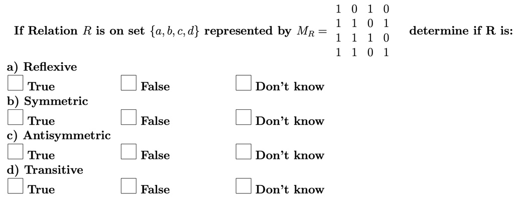 1 0 1 0
1 1 0 1
If Relation R is on set {a, b, c, d} represented by MR = 
1 1 1 0
determine if R is:
1 1 0 1
a) Reflexive
True
False
Don't know
b) Symmetric
True
False
Don't know
c) Antisymmetric
True
False
Don't know
d) Transitive
True
False
Don't know