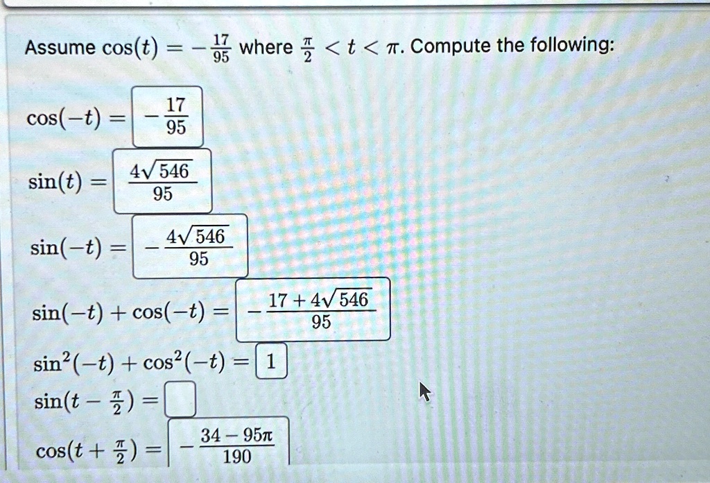 Assume cos(t) = (-17)/(95) where (π)/(2) < t < π. Compute the following:

cos(-t) = (-17)/(95)

sin(t) = (4√(546))/(95)

sin(-t) = (-4√(546))/(95)

sin(-t) + cos(-t) = (-17 + 4√(546))/(95)

sin^2(-t) + cos^2(-t) = 1

sin(t - (π)/(2)) =cos(t + (π)/(2)) = (34 - 95π)/(190)