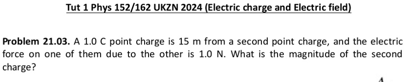 Tut 1 Phys 152/162 UKZN 2024 (Electric charge and Electric field)
Problem 21.03. A 1.0 C point charge is 15 m from a second point charge, and the electric
force on one of them due to the other is 1.0 N. What is the magnitude of the second
charge?
