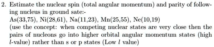 2. Estimate the nuclear spin (total angular momentum) and parity of following nucleus in ground sate:-
As(33,75), Ni(28,61), Na(11,23), Mn(25,55), Ne(10,19)
(use the concept: when competing nuclear states are very close then the
pairs of nucleons go into higher orbital angular momentum states (high
l-value) rather than s or p states (Low l value)